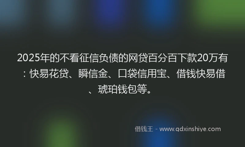 2025年的不看征信负债的网贷百分百下款20万有：快易花贷、瞬信金、口袋信用宝、借钱快易借、琥珀钱包等。