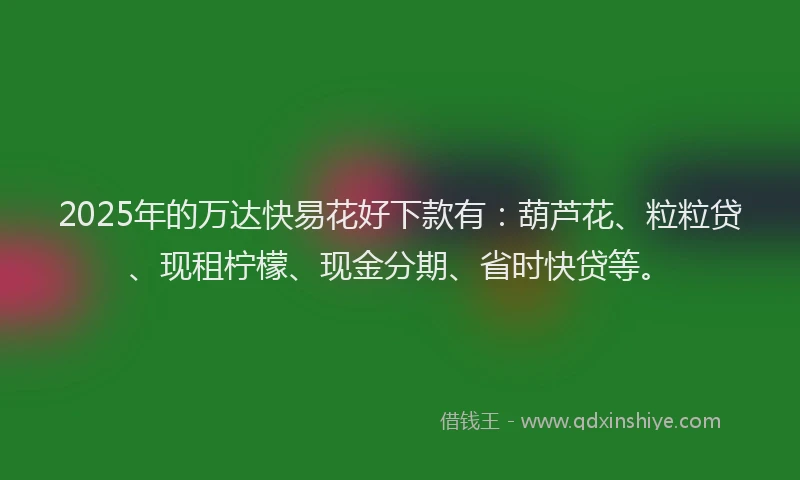 2025年的万达快易花好下款有：葫芦花、粒粒贷、现租柠檬、现金分期、省时快贷等。