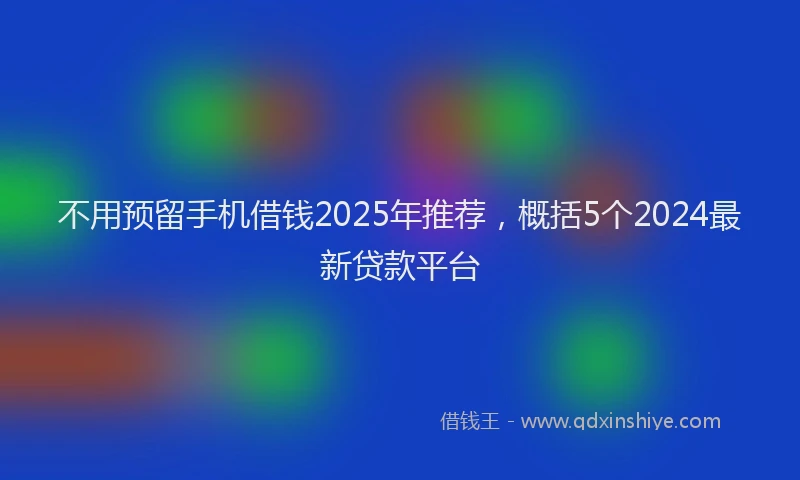 不用预留手机借钱2025年推荐，概括5个2024最新贷款平台