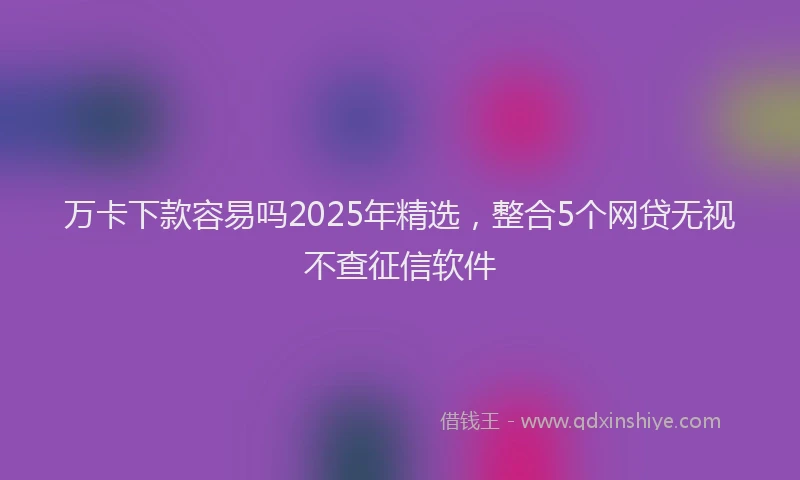 万卡下款容易吗2025年精选，整合5个网贷无视不查征信软件