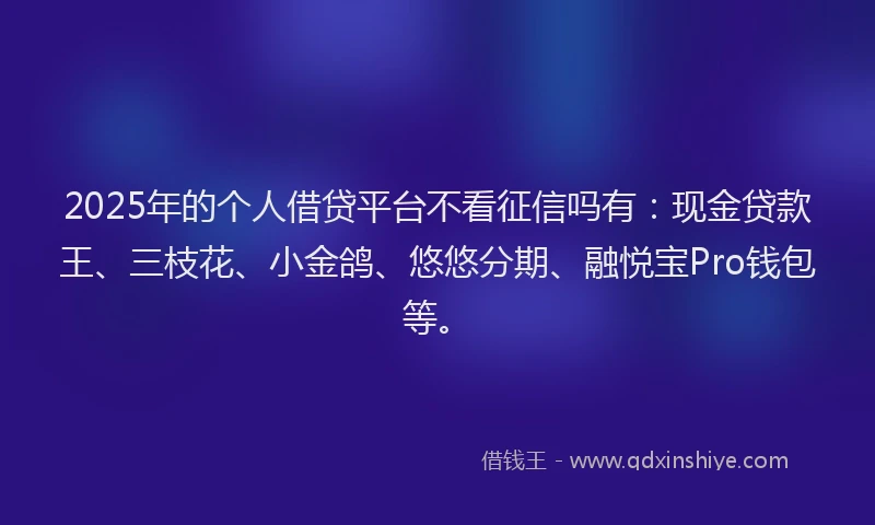 2025年的个人借贷平台不看征信吗有:现金贷款王、三枝花、小金鸽、悠悠分期、融悦宝Pro钱包等。