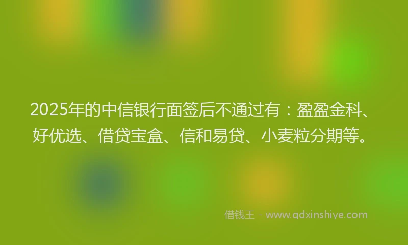 2025年的中信银行面签后不通过有:盈盈金科、好优选、借贷宝盒、信和易贷、小麦粒分期等。