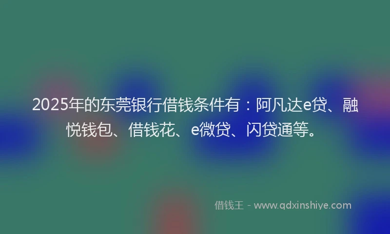 2025年的东莞银行借钱条件有：阿凡达e贷、融悦钱包、借钱花、e微贷、闪贷通等。