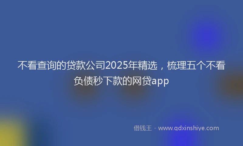 不看查询的贷款公司2025年精选，梳理五个不看负债秒下款的网贷app