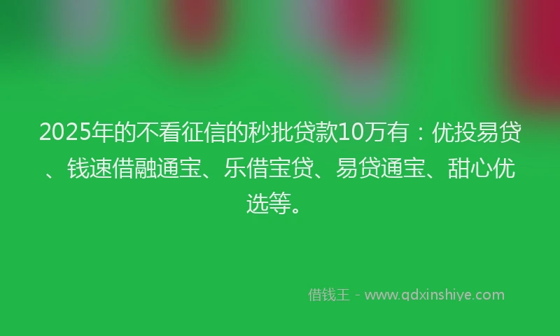 2025年的不看征信的秒批贷款10万有：优投易贷、钱速借融通宝、乐借宝贷、易贷通宝、甜心优选等。