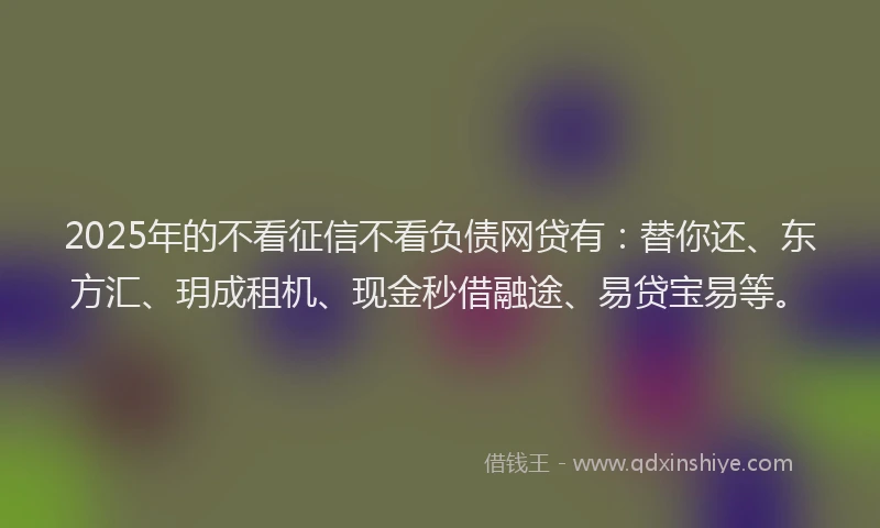 2025年的不看征信不看负债网贷有：替你还、东方汇、玥成租机、现金秒借融途、易贷宝易等。