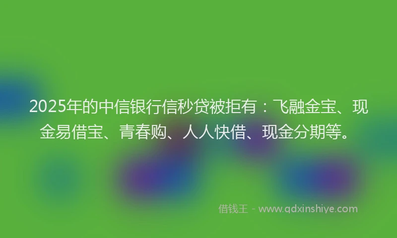 2025年的中信银行信秒贷被拒有：飞融金宝、现金易借宝、青春购、人人快借、现金分期等。