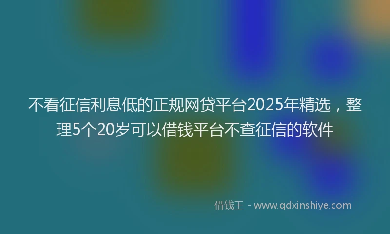 不看征信利息低的正规网贷平台2025年精选，整理5个20岁可以借钱平台不查征信的软件