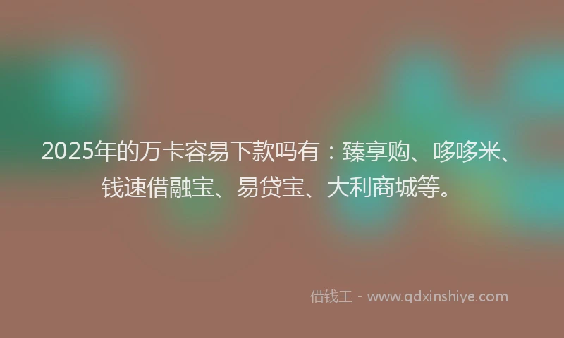 2025年的万卡容易下款吗有：臻享购、哆哆米、钱速借融宝、易贷宝、大利商城等。