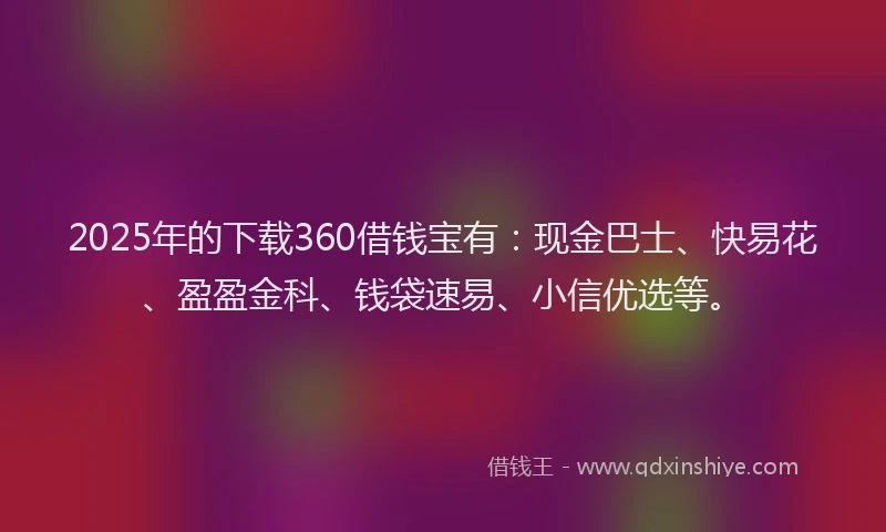2025年的下载360借钱宝有：现金巴士、快易花、盈盈金科、钱袋速易、小信优选等。