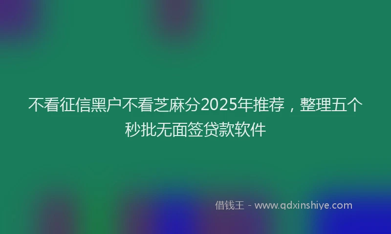不看征信黑户不看芝麻分2025年推荐，整理五个秒批无面签贷款软件