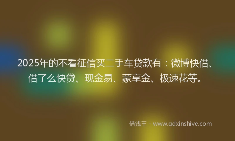 2025年的不看征信买二手车贷款有：微博快借、借了么快贷、现金易、蒙享金、极速花等。