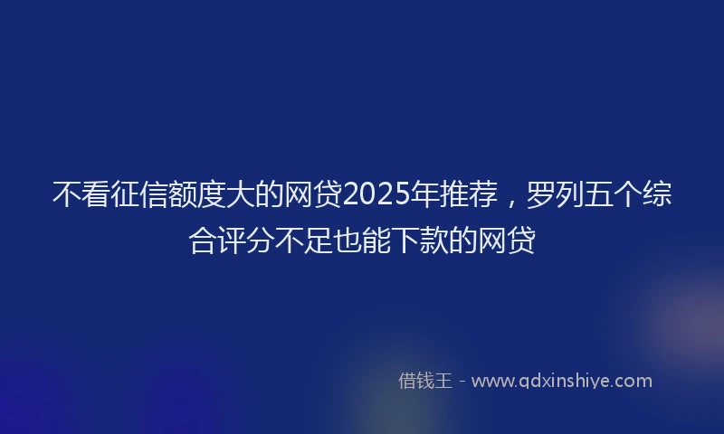 不看征信额度大的网贷2025年推荐，罗列五个综合评分不足也能下款的网贷