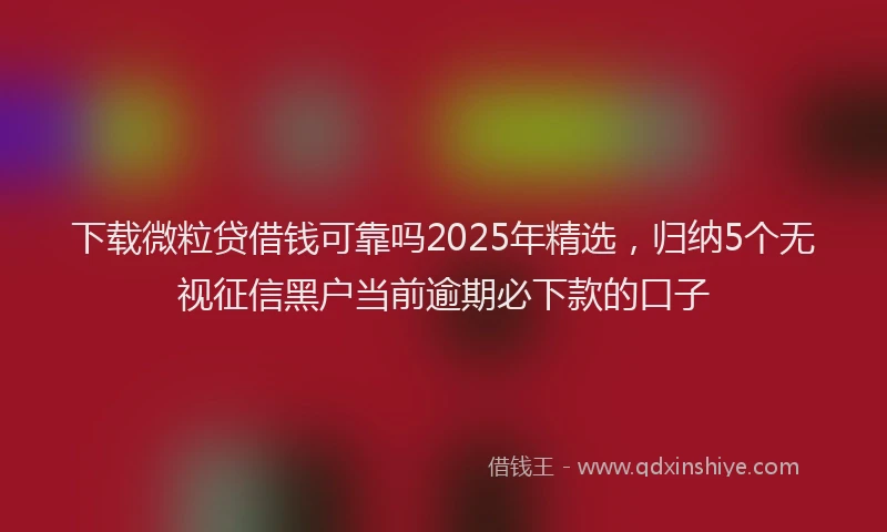 下载微粒贷借钱可靠吗2025年精选，归纳5个无视征信黑户当前逾期必下款的口子