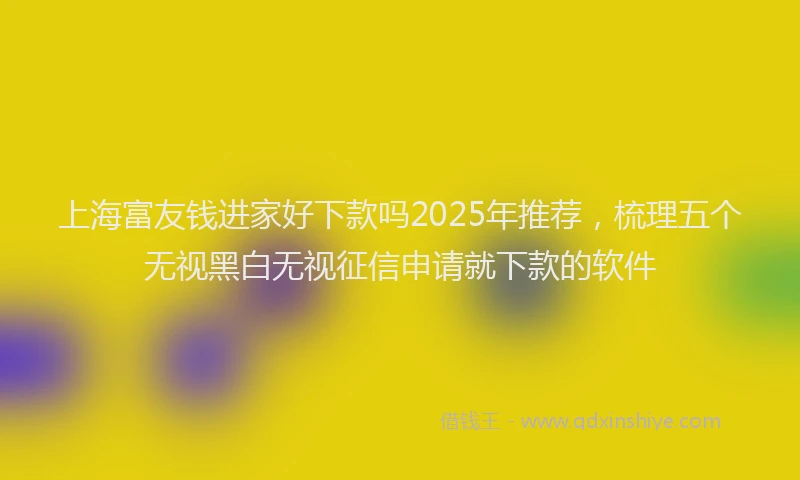 上海富友钱进家好下款吗2025年推荐，梳理五个无视黑白无视征信申请就下款的软件