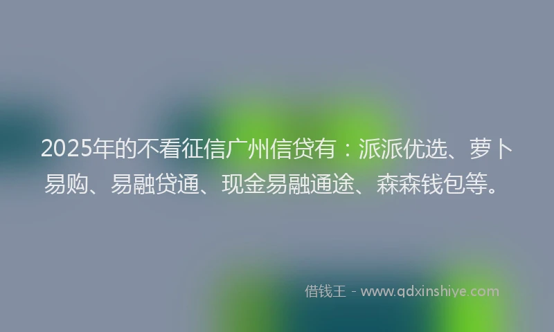 2025年的不看征信广州信贷有：派派优选、萝卜易购、易融贷通、现金易融通途、森森钱包等。