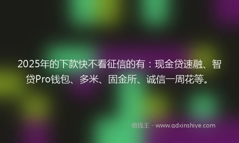 2025年的下款快不看征信的有：现金贷速融、智贷Pro钱包、多米、固金所、诚信一周花等。