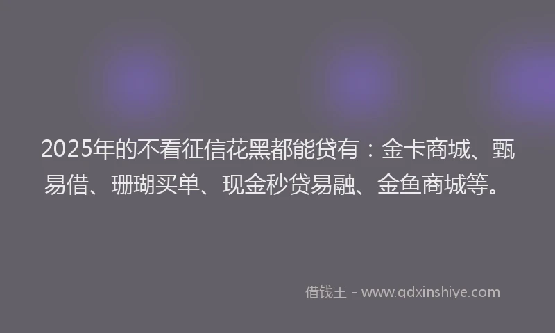 2025年的不看征信花黑都能贷有：金卡商城、甄易借、珊瑚买单、现金秒贷易融、金鱼商城等。