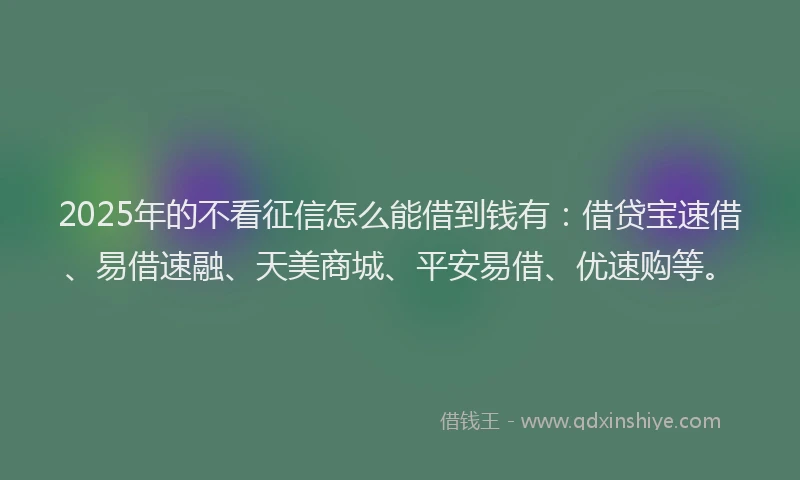 2025年的不看征信怎么能借到钱有：借贷宝速借、易借速融、天美商城、平安易借、优速购等。