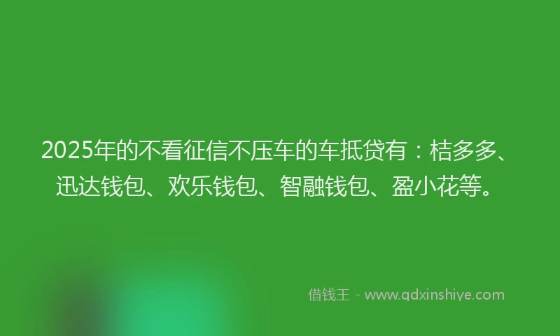 2025年的不看征信不压车的车抵贷有：桔多多、迅达钱包、欢乐钱包、智融钱包、盈小花等。