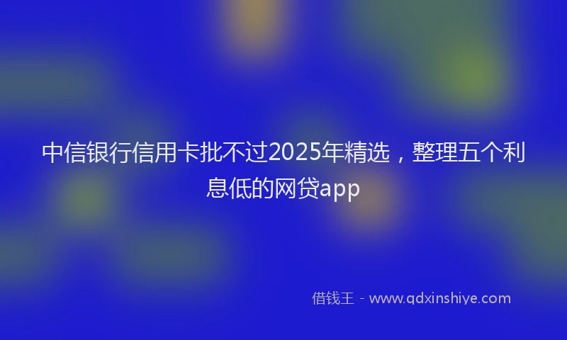 中信银行信用卡批不过2025年精选，整理五个利息低的网贷app