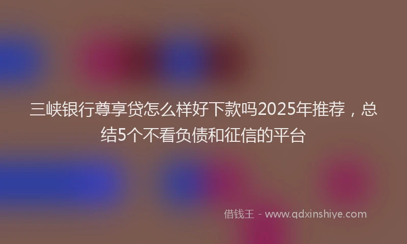 三峡银行尊享贷怎么样好下款吗2025年推荐，总结5个不看负债和征信的平台