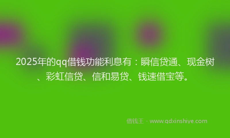 2025年的qq借钱功能利息有：瞬信贷通、现金树、彩虹信贷、信和易贷、钱速借宝等。