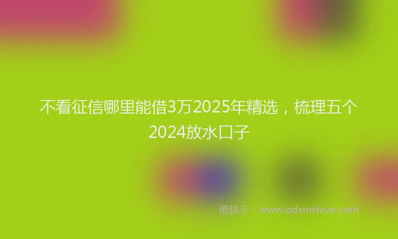 不看征信哪里能借3万2025年精选，梳理五个2024放水口子