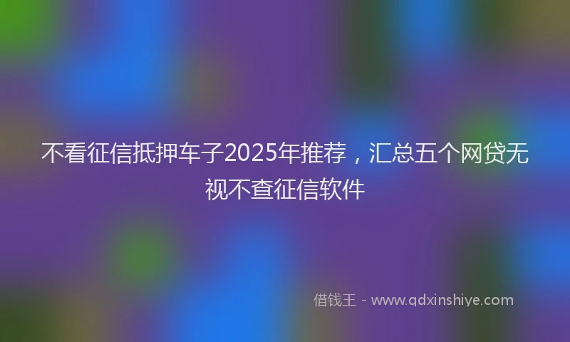 不看征信抵押车子2025年推荐，汇总五个网贷无视不查征信软件