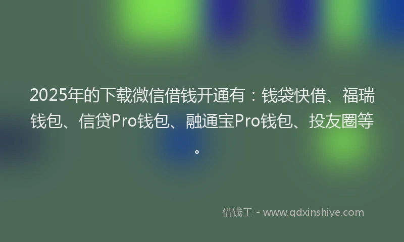 2025年的下载微信借钱开通有：钱袋快借、福瑞钱包、信贷Pro钱包、融通宝Pro钱包、投友圈等。