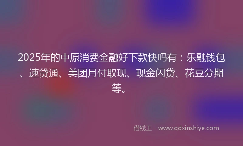 2025年的中原消费金融好下款快吗有：乐融钱包、速贷通、美团月付取现、现金闪贷、花豆分期等。