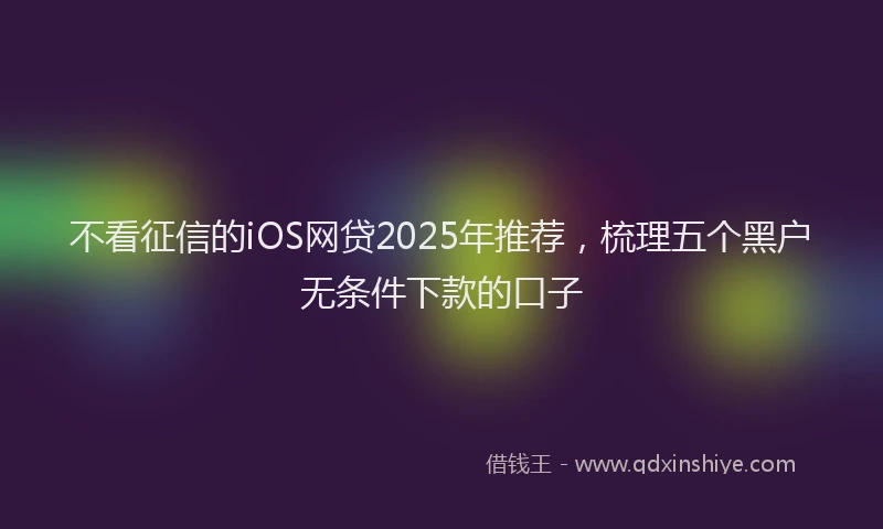 不看征信的iOS网贷2025年推荐，梳理五个黑户无条件下款的口子