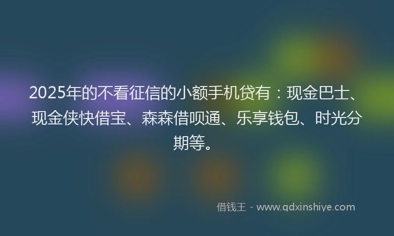 2025年的不看征信的小额手机贷有：现金巴士、现金侠快借宝、森森借呗通、乐享钱包、时光分期等。