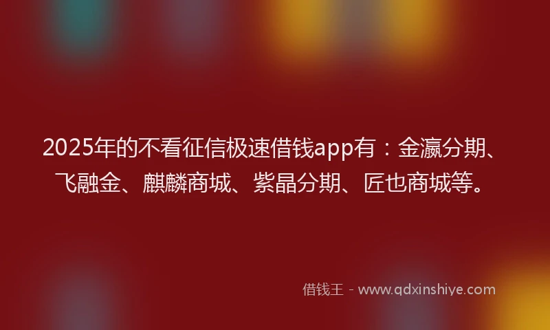 2025年的不看征信极速借钱app有：金瀛分期、飞融金、麒麟商城、紫晶分期、匠也商城等。