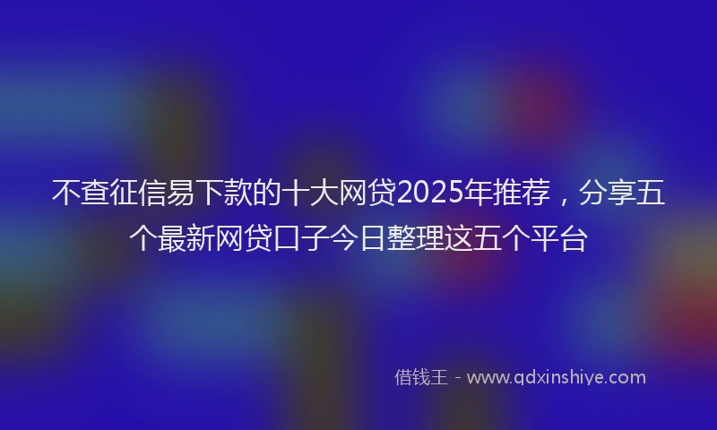 不查征信易下款的十大网贷2025年推荐，分享五个最新网贷口子今日整理这五个平台