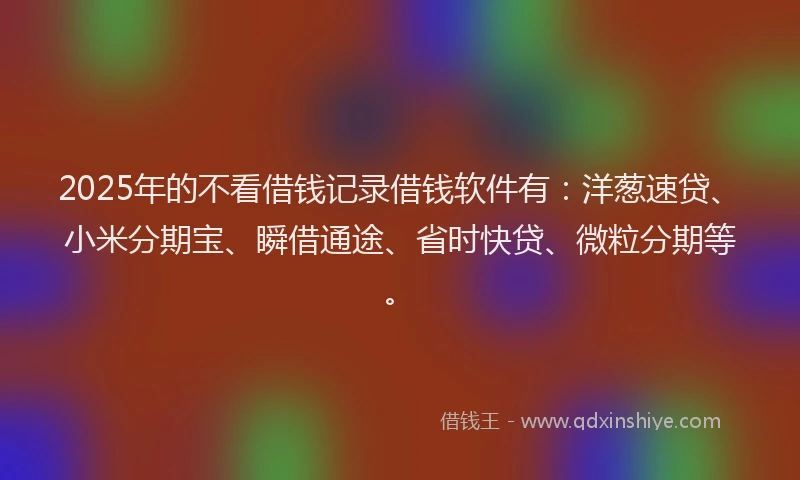 2025年的不看借钱记录借钱软件有：洋葱速贷、小米分期宝、瞬借通途、省时快贷、微粒分期等。