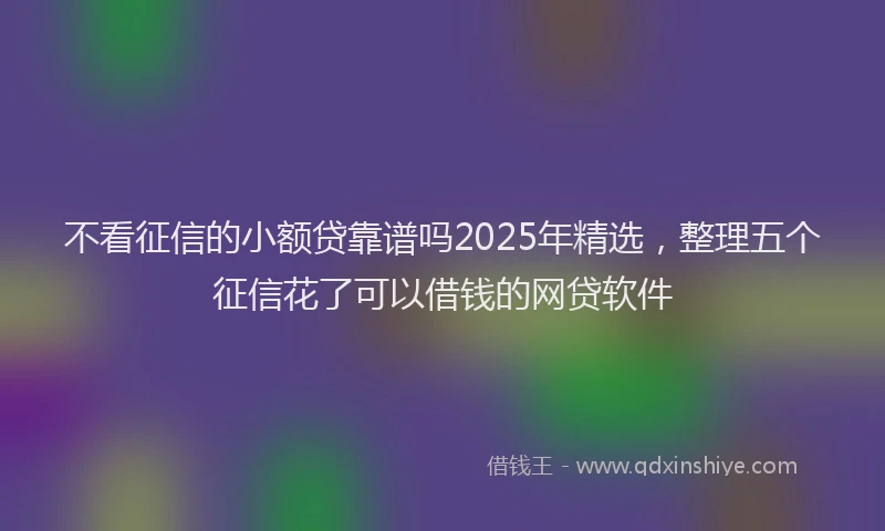 不看征信的小额贷靠谱吗2025年精选，整理五个征信花了可以借钱的网贷软件