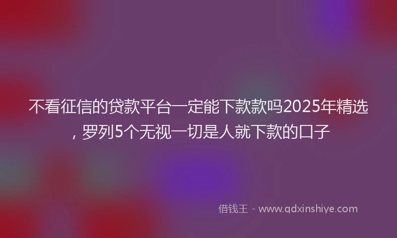 不看征信的贷款平台一定能下款款吗2025年精选，罗列5个无视一切是人就下款的口子