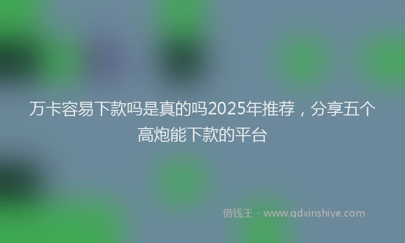 万卡容易下款吗是真的吗2025年推荐，分享五个高炮能下款的平台