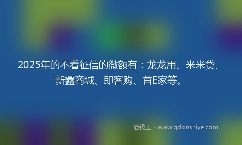 2025年的不看征信的微额有：龙龙用、米米贷、新鑫商城、即客购、首E家等。