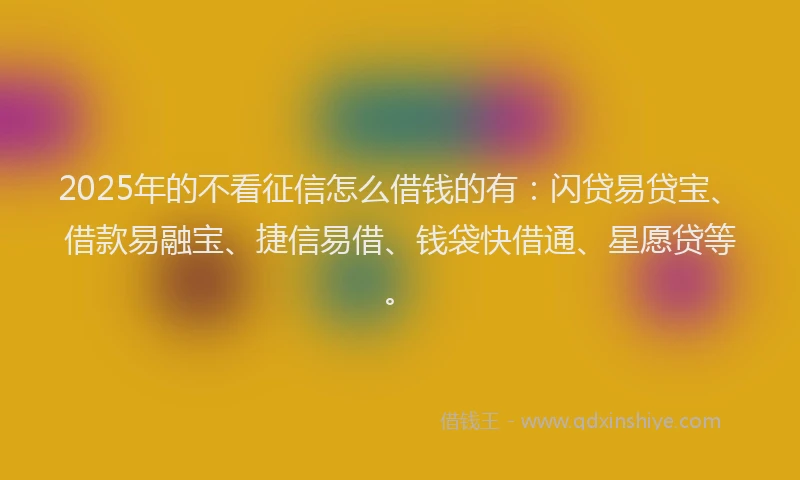 2025年的不看征信怎么借钱的有：闪贷易贷宝、借款易融宝、捷信易借、钱袋快借通、星愿贷等。
