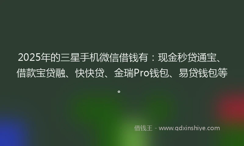 2025年的三星手机微信借钱有：现金秒贷通宝、借款宝贷融、快快贷、金瑞Pro钱包、易贷钱包等。