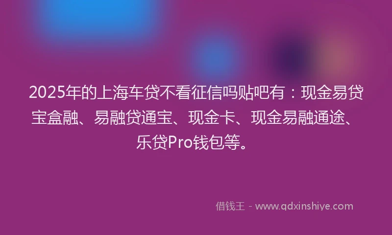 2025年的上海车贷不看征信吗贴吧有：现金易贷宝盒融、易融贷通宝、现金卡、现金易融通途、乐贷Pro钱包等。