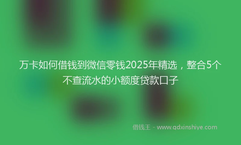 万卡如何借钱到微信零钱2025年精选，整合5个不查流水的小额度贷款口子