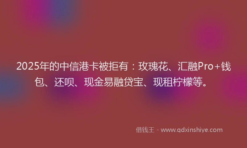 2025年的中信港卡被拒有：玫瑰花、汇融Pro+钱包、还呗、现金易融贷宝、现租柠檬等。