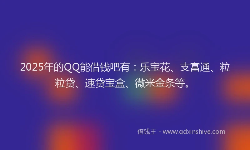 2025年的QQ能借钱吧有：乐宝花、支富通、粒粒贷、速贷宝盒、微米金条等。