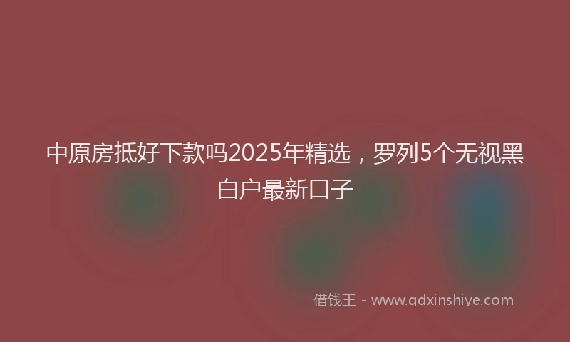 中原房抵好下款吗2025年精选，罗列5个无视黑白户最新口子