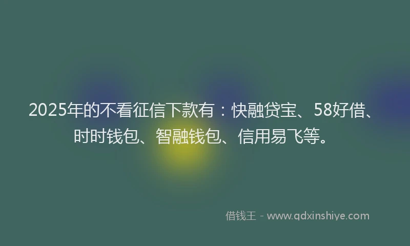 2025年的不看征信下款有：快融贷宝、58好借、时时钱包、智融钱包、信用易飞等。