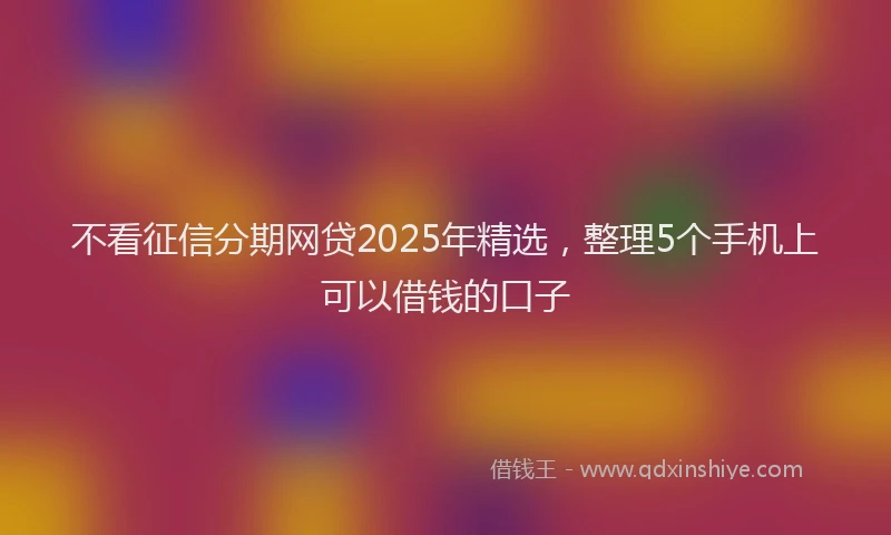 不看征信分期网贷2025年精选，整理5个手机上可以借钱的口子