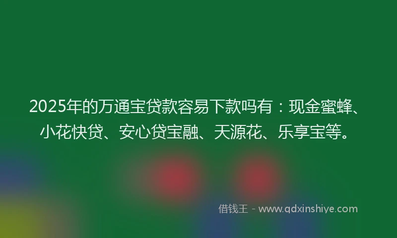 2025年的万通宝贷款容易下款吗有：现金蜜蜂、小花快贷、安心贷宝融、天源花、乐享宝等。